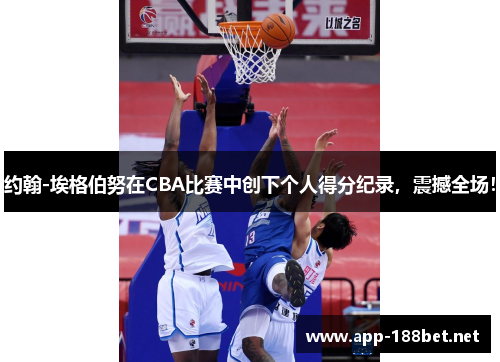 约翰-埃格伯努在CBA比赛中创下个人得分纪录，震撼全场！